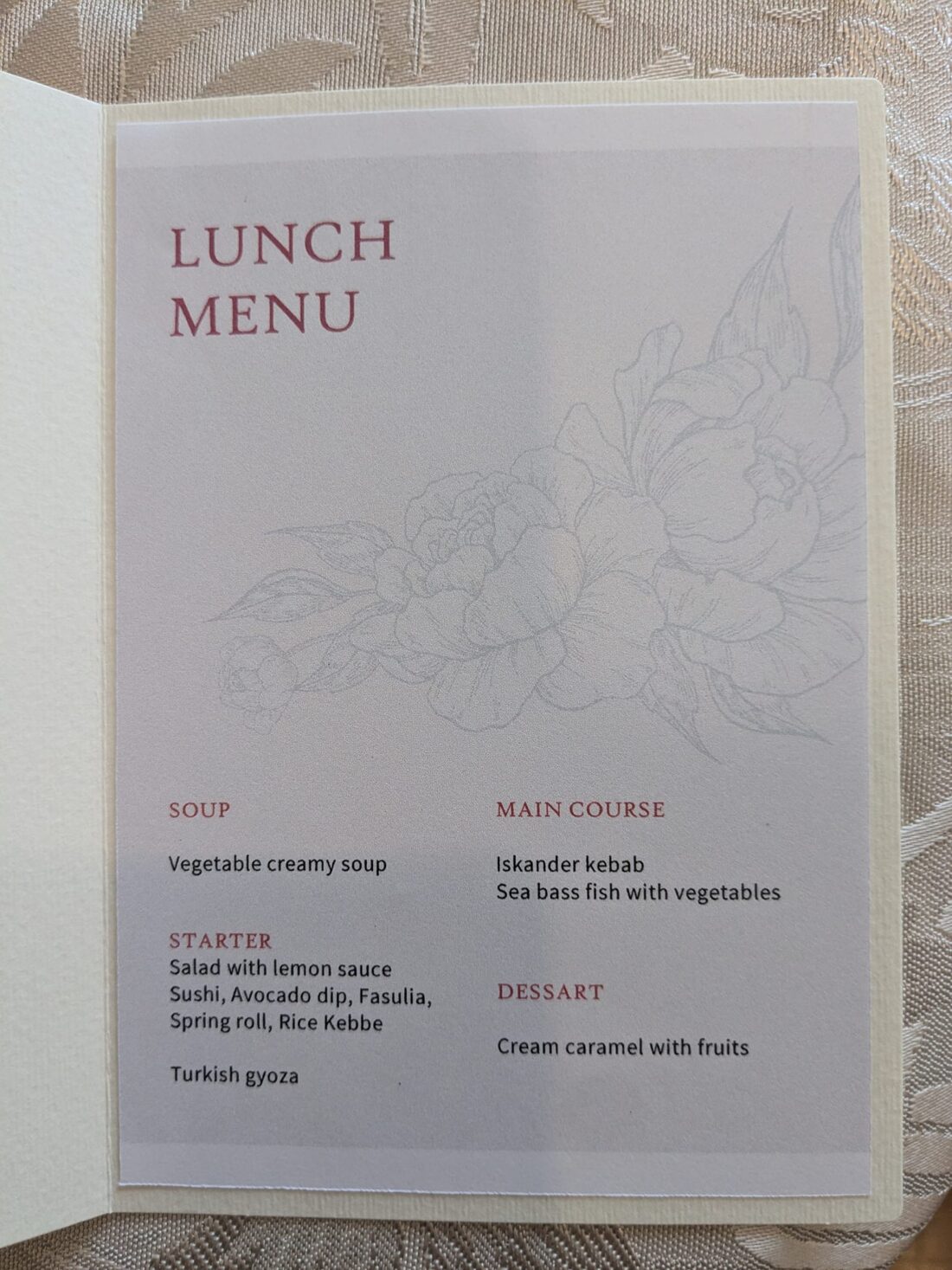 、「LUNCH MENU SOUP Vegetable creamy Vegetablecreamysoup soup MAINCOURSE MAIN COURSE Iskander kebab Sea bass fish with vegetables STARTER Salad with lemon sauce Sushi, Avocado dip, Fasulia, Springroll,RiceKebbe Spring roll, Rice Kebbe DESSART Turkish gyoza Cream caramel with fruits」というテキストの画像のようです